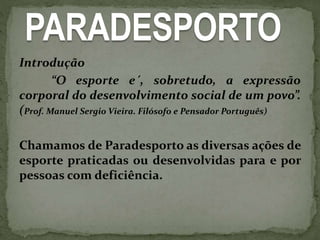 PARADESPORTO
Introdução
“O esporte e´, sobretudo, a expressão
corporal do desenvolvimento social de um povo”.
(Prof. Manuel Sergio Vieira. Filósofo e Pensador Português)
Chamamos de Paradesporto as diversas ações de
esporte praticadas ou desenvolvidas para e por
pessoas com deficiência.
 