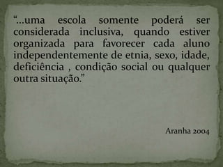 “...uma escola somente poderá ser
considerada inclusiva, quando estiver
organizada para favorecer cada aluno
independentemente de etnia, sexo, idade,
deficiência , condição social ou qualquer
outra situação.”
Aranha 2004
 