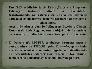 • Em 2003, o Ministério da Educação cria o Programa
Educação inclusiva: direito à diversidade,
transformando os sistemas de ensino em sistemas
educacionais inclusivos, promove formação de gestores e
educadores.
Acesso de Alunos com Deficiência às Escolas e Classes
Comum da Rede Regular, com o objetivo de disseminar
os conceitos e diretrizes mundiais para a inclusão.
• O Decreto nº. 6.094/07, estabelece diretrizes para o
compromisso de TODOS pela Educação, garantindo
acesso, permanência no ensino regular, e o atendimento
às necessidades educacionais especiais dos alunos,
fortalecendo a inclusão educacional na rede pública.
 