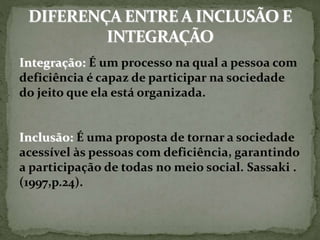 Integração: É um processo na qual a pessoa com
deficiência é capaz de participar na sociedade
do jeito que ela está organizada.
Inclusão: É uma proposta de tornar a sociedade
acessível às pessoas com deficiência, garantindo
a participação de todas no meio social. Sassaki .
(1997,p.24).
 