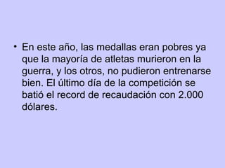 • En este año, las medallas eran pobres ya
que la mayoría de atletas murieron en la
guerra, y los otros, no pudieron entrenarse
bien. El último día de la competición se
batió el record de recaudación con 2.000
dólares.

 