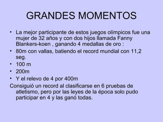 GRANDES MOMENTOS
• La mejor participante de estos juegos olímpicos fue una
mujer de 32 años y con dos hijos llamada Fanny
Blankers-koen , ganando 4 medallas de oro :
• 80m con vallas, batiendo el record mundial con 11,2
seg.
• 100 m
• 200m
• Y el relevo de 4 por 400m
Consiguió un record al clasificarse en 6 pruebas de
atletismo, pero por las leyes de la época solo pudo
participar en 4 y las ganó todas.

 
