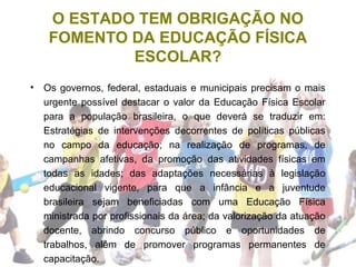 O ESTADO TEM OBRIGAÇÃO NO
FOMENTO DA EDUCAÇÃO FÍSICA
ESCOLAR?
• Os governos, federal, estaduais e municipais precisam o mais
urgente possível destacar o valor da Educação Física Escolar
para a população brasileira, o que deverá se traduzir em:
Estratégias de intervenções decorrentes de políticas públicas
no campo da educação; na realização de programas, de
campanhas afetivas, da promoção das atividades físicas em
todas as idades; das adaptações necessárias à legislação
educacional vigente, para que a infância e a juventude
brasileira sejam beneficiadas com uma Educação Física
ministrada por profissionais da área; da valorização da atuação
docente, abrindo concurso público e oportunidades de
trabalhos, além de promover programas permanentes de
capacitação.
 