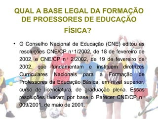 QUAL A BASE LEGAL DA FORMAÇÃO
DE PROESSORES DE EDUCAÇÃO
FÍSICA?
• O Conselho Nacional de Educação (CNE) editou as
resoluções CNE/CP n o
1/2002, de 18 de fevereiro de
2002, e CNE/CP n o
2/2002, de 19 de fevereiro de
2002, que fundamentam e instituem diretrizes
Curriculares Nacionais para a Formação de
Professores da Educação Básica, em nível superior,
curso de licenciatura, de graduação plena. Essas
resoluções tiveram por base o Parecer CNE/CP n o
009/2001, de maio de 2001.
 
