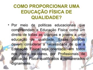 COMO PROPORCIONAR UMA
EDUCAÇÃO FÍSICA DE
QUALIDADE?
• Por meio de políticas educacionais que
compreendam a Educação Física como um
direito de todas as crianças e jovens a uma
educação de qualidade. Essas políticas
devem considerar a necessidade de que a
Educação Física seja orientada, em todos
nos níveis escolares, por Profissionais de
Educação Física qualificados e remunerados
dignamente.
 