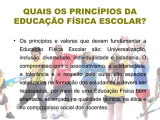 QUAIS OS PRINCÍPIOS DA
EDUCAÇÃO FÍSICA ESCOLAR?
• Os princípios e valores que devem fundamentar a
Educação Física Escolar são: Universalização,
inclusão, diversidade, individualidade e cidadania. O
compromisso com o associativismo, a solidariedade,
a tolerância e o respeito pelo outro são aspectos
valorizados na formação dos estudantes e devem ser
repassados, por meio de uma Educação Física bem
orientada, alicerçada na qualidade técnica, na ética e
no compromisso social dos docentes.
 