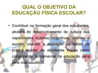 QUAL O OBJETIVO DA
EDUCAÇÃO FÍSICA ESCOLAR?
• Contribuir na formação geral dos estudantes,
através do desenvolvimento de cultura das
capacidades motoras, cognitivas, afetivas e
sociais, visando à aquisição do hábito da
prática regular de atividades físicas como
componente fundamental da educação para
uma vida saudável.
 