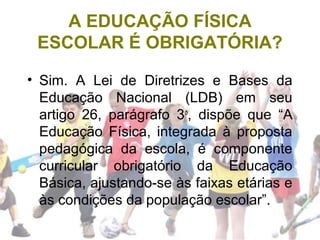 A EDUCAÇÃO FÍSICA
ESCOLAR É OBRIGATÓRIA?
• Sim. A Lei de Diretrizes e Bases da
Educação Nacional (LDB) em seu
artigo 26, parágrafo 3o
, dispõe que “A
Educação Física, integrada à proposta
pedagógica da escola, é componente
curricular obrigatório da Educação
Básica, ajustando-se às faixas etárias e
às condições da população escolar”.
 