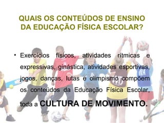 QUAIS OS CONTEÚDOS DE ENSINO
DA EDUCAÇÃO FÍSICA ESCOLAR?
• Exercícios físicos, atividades rítmicas e
expressivas, ginástica, atividades esportivas,
jogos, danças, lutas e olimpismo compõem
os conteúdos da Educação Física Escolar,
toda a CULTURA DE MOVIMENTO.
 