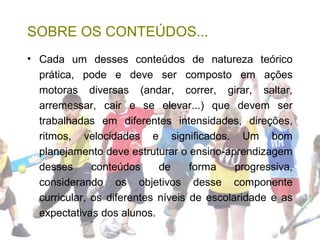 SOBRE OS CONTEÚDOS...
• Cada um desses conteúdos de natureza teórico
prática, pode e deve ser composto em ações
motoras diversas (andar, correr, girar, saltar,
arremessar, cair e se elevar...) que devem ser
trabalhadas em diferentes intensidades, direções,
ritmos, velocidades e significados. Um bom
planejamento deve estruturar o ensino-aprendizagem
desses conteúdos de forma progressiva,
considerando os objetivos desse componente
curricular, os diferentes níveis de escolaridade e as
expectativas dos alunos.
 