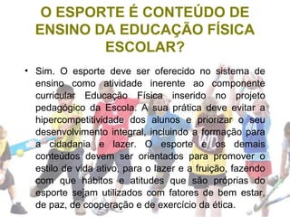 O ESPORTE É CONTEÚDO DE
ENSINO DA EDUCAÇÃO FÍSICA
ESCOLAR?
• Sim. O esporte deve ser oferecido no sistema de
ensino como atividade inerente ao componente
curricular Educação Física inserido no projeto
pedagógico da Escola. A sua prática deve evitar a
hipercompetitividade dos alunos e priorizar o seu
desenvolvimento integral, incluindo a formação para
a cidadania e lazer. O esporte e os demais
conteúdos devem ser orientados para promover o
estilo de vida ativo, para o lazer e a fruição, fazendo
com que hábitos e atitudes que são próprias do
esporte sejam utilizados com fatores de bem estar,
de paz, de cooperação e de exercício da ética.
 
