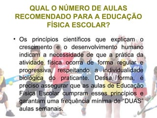 QUAL O NÚMERO DE AULAS
RECOMENDADO PARA A EDUCAÇÃO
FÍSICA ESCOLAR?
• Os princípios científicos que explicam o
crescimento e o desenvolvimento humano
indicam a necessidade de que a prática da
atividade física ocorra de forma regular e
progressiva, respeitando a individualidade
biológica do praticante. Dessa forma, é
preciso assegurar que as aulas de Educação
Física Escolar cumpram esses princípios e
garantam uma frequência mínima de “DUAS”
aulas semanais.
 
