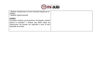 - Realizan elongaciones en forma individual dirigidas por el
profesor.
- Realizan higiene personal
CIERRE:
El profesor conversa con los alumnos y le pregunta ¿qué les
pareció la actividad? Y refuerza que deben seguir las
instrucciones del docente por seguridad y para el buen
desarrollo de la clase.
 