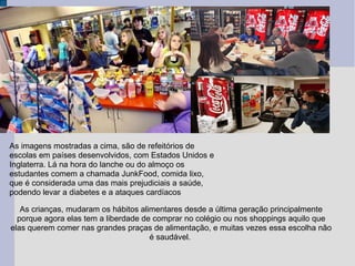 As imagens mostradas a cima, são de refeitórios de escolas em países desenvolvidos, com Estados Unidos e Inglaterra. Lá na hora do lanche ou do almoço os estudantes comem a chamada JunkFood, comida lixo, que é considerada uma das mais prejudiciais a saúde, podendo levar a diabetes e a ataques cardíacos  As crianças, mudaram os hábitos alimentares desde a última geração principalmente porque agora elas tem a liberdade de comprar no colégio ou nos shoppings aquilo que elas querem comer nas grandes praças de alimentação, e muitas vezes essa escolha não é saudável.  
