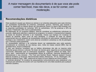 A maior mensagem do documentario é de que voce ate pode comer fast-food, mas não deve, e se for comer, com moderação.  Recomendações dietéticas Dieta saudável é aquela que oferece as calorias e os nutrientes adequados para cada indivíduo em quantidades equilibradas de proteínas, carboidrato, gordura, vitaminas, sais minerais e fibras. As dietas para os obesos devem ser hipovalóricas (menor ou igual a 800 Kcal/dia) com as seguintes quantidades de nutrientes: 58% de carboidratos, 12% de proteínas e 30% de gordura (<10saturada, 20% mono e polinsaturadas). Na elaboração de um programa dietético, deve-se considerar as preferências individuais do paciente, objetivando estimular a aderência ao programa; no entanto, é imprescindível respeitar as bases da disciplina alimentar a ser implantada, mesmo que implique em mudança de hábitos do paciente, assim como de seus familiares. O conteúdo de cada um desses componentes deve ser adaptado às necessidades individuais de cada pessoa, respeitando sua fisiologia e seu metabolismo, assim como deve-se considerar a presença ou não de patologias que o indivíduo possa apresentar. As necessidades calóricas e de nutrientes devem ser estabelecidas para cada paciente, considerando as condições de sua doença, sexo, índice de massa corporal (IMC), tipo de atividade física, social e profissional. É claro que devemos considerar que os hábitos alimentares não são os mesmos entre diferentes grupos étnicos e culturais. No brasil, de maneira geral, seguimos as recomendações nutricionais, elaboradas para os americanos saudáveis - seguindo critérios de idade, sexo, altura, peso - padronizando as necessidades diárias de proteínas, vitaminas lipossolúveis e hidrossolúveis e dos minerais - The Food and Nutrition Board, National research Council, National Academy of Sciences: Recommended Dietary Allowances, 10ª ed. Washington, DC, National Academy Press, 1989 - disponível em todos os livros clássicos de clínica médica. A "pirâmide alimentar" foi iniciativa de pesquisadores norte-americanos para estabelecer uma hierarquia dos alimentos de acordo com sua importância em uma dieta saudável para qualquer indivíduo (Quadro). 