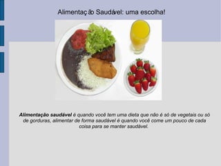 Alimentação Saudável: uma escolha!  Alimentação saudável  é quando você tem uma dieta que não é só de vegetais ou só de gorduras, alimentar de forma saudável é quando você come um pouco de cada coisa para se manter saudável.  