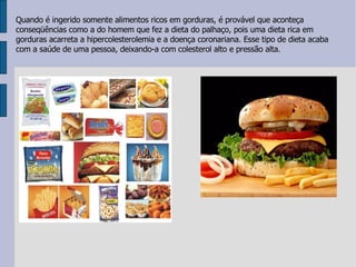 Qu ando é ingerido somente alimentos ricos em gorduras, é provável que aconteça conseqüências como a do homem que fez a dieta do palhaço, pois uma dieta rica em gorduras acarreta a hipercolesterolemia e a doença coronariana. Esse tipo de dieta acaba com a saúde de uma pessoa, deixando-a com colesterol alto e pressão alta.  