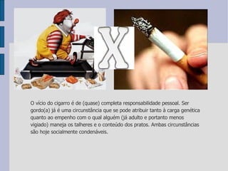 O vício do cigarro é de (quase) completa responsabilidade pessoal. Ser gordo(a) já é uma circunstância que se pode atribuir tanto à carga genética quanto ao empenho com o qual alguém (já adulto e portanto menos vigiado) maneja os talheres e o conteúdo dos pratos. Ambas circunstâncias são hoje socialmente condenáveis. 