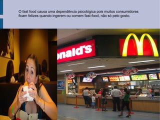O fast food causa uma dependência psicológica pois muitos consumidores ficam felizes quando ingerem ou comem fast-food, não só pelo gosto. 