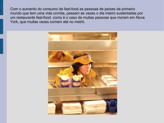 Com o aumento do consumo de fast-food as pessoas de países de primeiro mundo que tem uma vida corrida, passam as vezes o dia inteiro sustentadas por um restaurante fast-food, como é o caso de muitas pessoas que moram em Nova York, que muitas vezes comem até no metrô. 