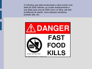 O individuo que está acostumado e deve comer uma dieta de 2500 calorias, ao mudar drasticamente a sua dieta para uma de 5000 como no filme, ele terá problemas de saúde, como ataques cardíacos, pressão alta, etc.  perigo, fast food mata. 
