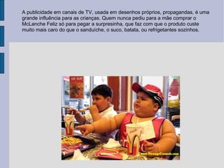 A publicidade em canais de TV, usada em desenhos próprios, propagandas, é uma grande influência para as crianças. Quem nunca pediu para a mãe comprar o McLanche Feliz só para pegar a surpresinha, que faz com que o produto custe muito mais caro do que o sanduíche, o suco, batata, ou refrigetantes sozinhos.  