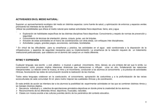 8
ACTIVIDADES EN EL MEDIO NATURAL:
Suponen un aprovechamiento ecológico del medio en distintos aspectos: como fuente de salud, y optimización de entornos y espacios verdes
priorizando los intereses de los alumnos.
Utilizar las posibilidades que ofrece el medio natural para realizar actividades físico-deportivas: tierra, aire y agua
.
 Exploración de habilidades específicas de las distintas disciplinas físico-deportivas: Conocimiento y respeto de normas de prevención y
seguridad.
 Conocimiento de técnicas de orientación: planos, croquis, guías, uso de brújulas.
 Inclusión de estas actividades en el marco de coordinaciones con otras áreas, con enfoques ínter disciplinares.
 Actividades: juegos, grandes juegos, excursiones, caminatas, bicicletadas.
* En virtud de las dificultades para su enseñanza y práctica, las actividades en el agua está condicionada a la disposición de la
infraestructura, y aspectos de seguridad necesarios para su implementación. La enseñanza de la natación requiere de un tratamiento
institucional particularizado, que colabora con el dominio del cuerpo en un medio diferente.
RITMO Y EXPRESIÓN
Cualquier lenguaje, sea escrito u oral, plástico o musical, o gestual (movimiento, ritmo, danza), es una síntesis del ser que lo emite. La
comunicación como proceso implica relaciones dinámicas que interaccionan e influyen unos en otro, fortaleciendo las relaciones
interpersonales. La relación entre la música, el ritmo y el movimiento, conducirán a los alumnos al conocimiento y la práctica de actividades
rítmicas, favoreciendo las redes de comunicación durante la realización de las mismas.
Todos estos lenguajes colaboran en la coeducación, el conocimiento, apropiación de costumbres y a la profundización de las raíces
socioculturales de cada comunidad. En el plano motriz mejoran las cualidades rítmicas y de coordinación.
En este ámbito de acción se intentara dar a los alumnos la posibilidad de: experimentar actividades en las que se combinen distintos ritmos y
se manejen diversos objetos.
 Secuencia individual y o colectiva de ejercitaciones gimnástico-deportivas en donde prime la creatividad de los alumnos.
 Reconocimiento de los diferentes ritmos: deportivos, musicales, naturales.
 Clases con música acorde a las culturas juveniles dentro de los parámetros del contexto educativo.
 