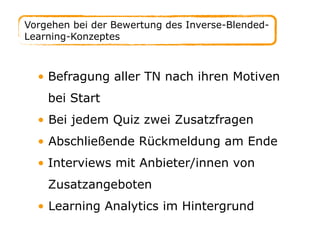 • Befragung aller TN nach ihren Motiven
bei Start
• Bei jedem Quiz zwei Zusatzfragen
• Abschließende Rückmeldung am Ende
• Interviews mit Anbieter/innen von
Zusatzangeboten
• Learning Analytics im Hintergrund
Vorgehen bei der Bewertung des Inverse-Blended-
Learning-Konzeptes
 