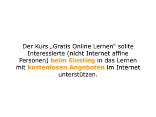 Der Kurs „Gratis Online Lernen“ sollte
Interessierte (nicht Internet affine
Personen) beim Einstieg in das Lernen
mit kostenlosen Angeboten im Internet
unterstützen.
 