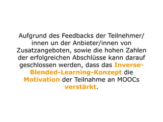 Aufgrund des Feedbacks der Teilnehmer/
innen un der Anbieter/innen von
Zusatzangeboten, sowie die hohen Zahlen
der erfolgreichen Abschlüsse kann darauf
geschlossen werden, dass das Inverse-
Blended-Learning-Konzept die
Motivation der Teilnahme an MOOCs
verstärkt.
 