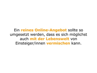 Ein reines Online-Angebot sollte so
umgesetzt werden, dass es sich möglichst
auch mit der Lebenswelt von
Einsteiger/innen vermischen kann.
 