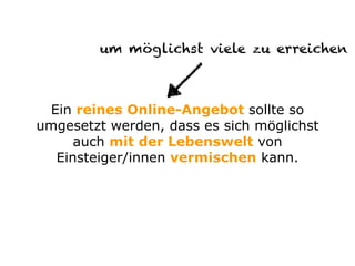 Ein reines Online-Angebot sollte so
umgesetzt werden, dass es sich möglichst
auch mit der Lebenswelt von
Einsteiger/innen vermischen kann.
um möglichst viele zu erreichen
 