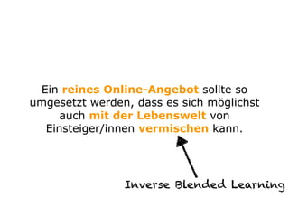 Ein reines Online-Angebot sollte so
umgesetzt werden, dass es sich möglichst
auch mit der Lebenswelt von
Einsteiger/innen vermischen kann.
Inverse Blended Learning
 