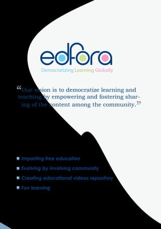 Democratizing Learning Globally



“Our vision empowering and fostering shar-
teaching by
             is to democratize learning and

 ing of the content among the community.
                                           ”


 Imparting free education

 Evolving by involving community

 Creating educational videos repository

 Fun learning
 