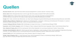 Burchard, Brendon (2020): High Performance Habits: Die Kunst außergewöhnlich zu werden. München: Finanzbuch Verlag
Burkus, David (2020): What great teams have in common. Link: https://www.youtube.com/watch?v=PljPLTujRb4 (22.06.2020)
Folkman, Joseph (2016): 5 Ways to Build a High Performance Team. Forbes. Link: https://www.forbes.com/sites/joefolkman
/2016/04/13/are-you-on-the-team-from-hell-5-ways-to-create-a-high-performance-team/#7eed55ea7ee2 (22.08.2020)
Google (2016): Guide. Understand team effectiveness. Link: https://rework.withgoogle.com/guides/understanding-team-effectiveness/steps/define-team/ (22.06.2020)
Heidbrink, Marcus & Brenner, Stephanie (2013): Messung von Hochleistungskultur – Konstruktion, Optimierung und Erprobung des HPO-Analyzers. In: Journal of
Business and Media Psychology (2013) 4, Heft 1, 35-45, Link: www.journal-bmp.de (22.06.2020)
Jenewein, Wolfgang & Morhart, Felicitas (2006): Was Manager von Alinghi lernen können. In: Harvard Business Manager 07/2006
Katzenbach, Jon R. & Smith, Douglas K. (2015): The Wisdom of Teams: Creating the High-Performance Organization. Boston: Harvard Business Review Press
Klein, Sebastian & Hughes, Ben (2019): Der Loop-Approach: Wie Du Deine Organisation von innen heraus transformierst. Frankfurt: Campus Verlag
Kozlowski, Steve & Bradford S. Bell (2001): Work Groups and Teams in Organizations. Cornell University ILR School. Teil der Industrial and Organizational Psychology
Commons. Link: https://digitalcommons.ilr.cornell.edu/cgi/viewcontent.cgi?referer=&httpsredir=1&article=1396&context=articles (22.06.2020)
Lencioni, Patrick (2014): Die 5 Dysfunktionen eines Teams. Weinheim: Wiley-VCH Verlag & Co. KgaA
Schäfer, Fabian & Bogdahn, Nils (o.J.): High Performance Teams: Wie Führungskräfte ihre Teams zu Höchstleistung befähigen. Me&Company.
Link: https://www.me-company.de/magazin/high-performance-teams/ (22.06.2020)
Quellen
 
