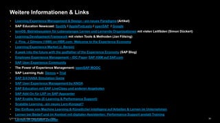 34PUBLIC© 2020 SAP SE or an SAP affiliate company. All rights reserved. ǀ
Weitere Informationen & Links
• Learning Experience Management & Design - ein neues Paradigma (Artikel)
• SAP Education Newscast: Spotify / ApplePodcasts / openSAP / Google
• lernOS. Betriebssystem für Lebenslanges Lernen und Lernende Organisationen mit vielen Leitfäden (Simon Dückert)
• Learning Development Framework mit vielen Tools & Methoden (Jan Fölsing)
• J. Pine, J Gilmore (1998) on HBR.com: Welcome to the Experience Economy
• Learning Experience Market (J. Bersin)
• A peek into the future with the godfather of the Experience Economy (SAP Blog)
• Employee Experience Management – IDC Paper SAP HXM auf SAP.com
• SAP User Experience Community
• The Power of Experience Management: openSAP MOOC
• SAP Learning Hub: Demos – Trial
• SAP S/4 HANA Simulation Game
• SAP User Experience Management by KNOA
• SAP Education mit SAP LiveClass und anderen Angeboten
• SAP Add On für LXP im SAP Appcenter
• SAP Enable Now (E-Learning & Performance Support)
• Scalable Learning - ein neues Lern-Konzept?
• Der Einfluss von Machine Learning & Künstlicher Intelligenz auf Arbeiten & Lernen im Unternehmen
• Lernen bei Bedarf und im Kontext mit digitalen Assistenten: Performance Support anstatt Training
• Lernen im Digitalen Zeitalter
 