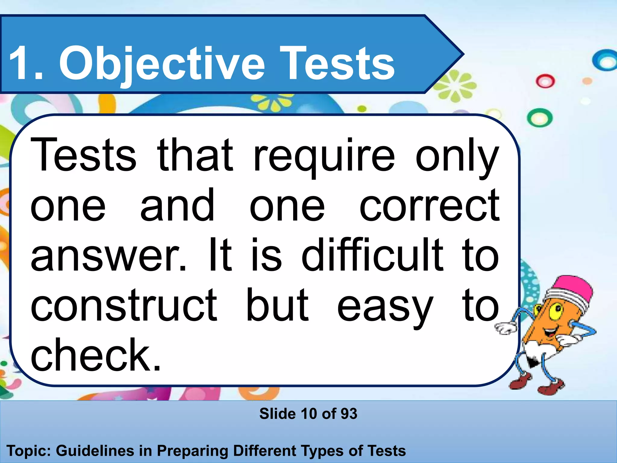 1. Objective Tests
Tests that require only
one and one correct
answer. It is difficult to
construct but easy to
check.
Slide 10 of 93
Topic: Guidelines in Preparing Different Types of Tests
 