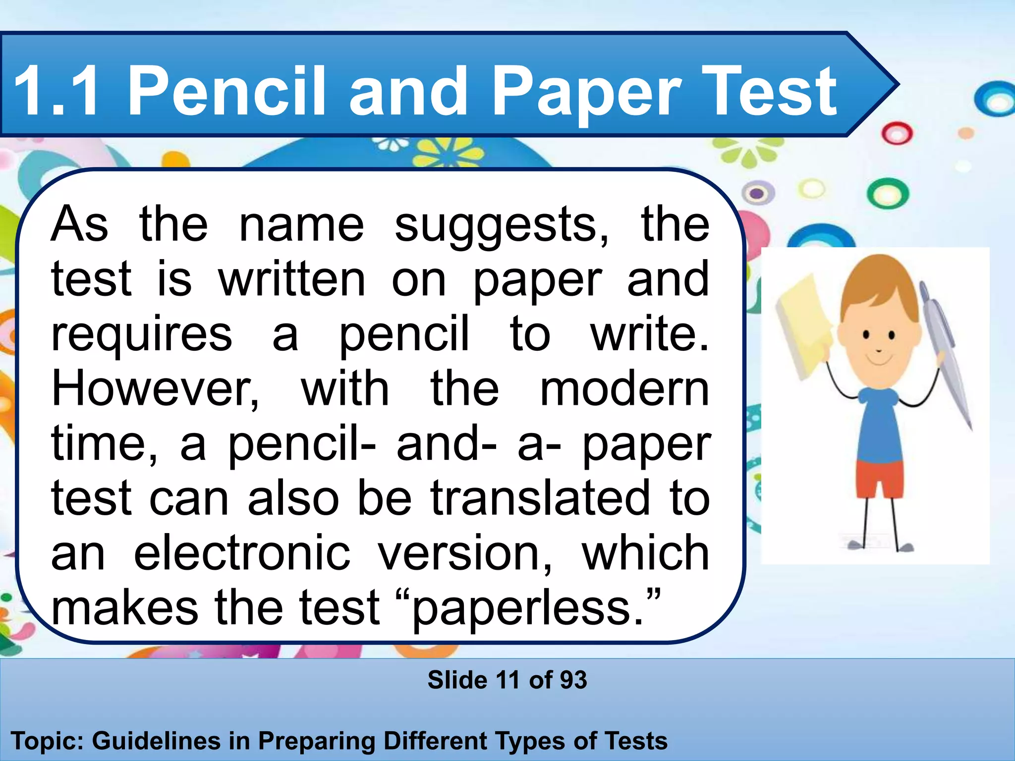 1.1 Pencil and Paper Test
As the name suggests, the
test is written on paper and
requires a pencil to write.
However, with the modern
time, a pencil- and- a- paper
test can also be translated to
an electronic version, which
makes the test “paperless.”
Slide 11 of 93
Topic: Guidelines in Preparing Different Types of Tests
 