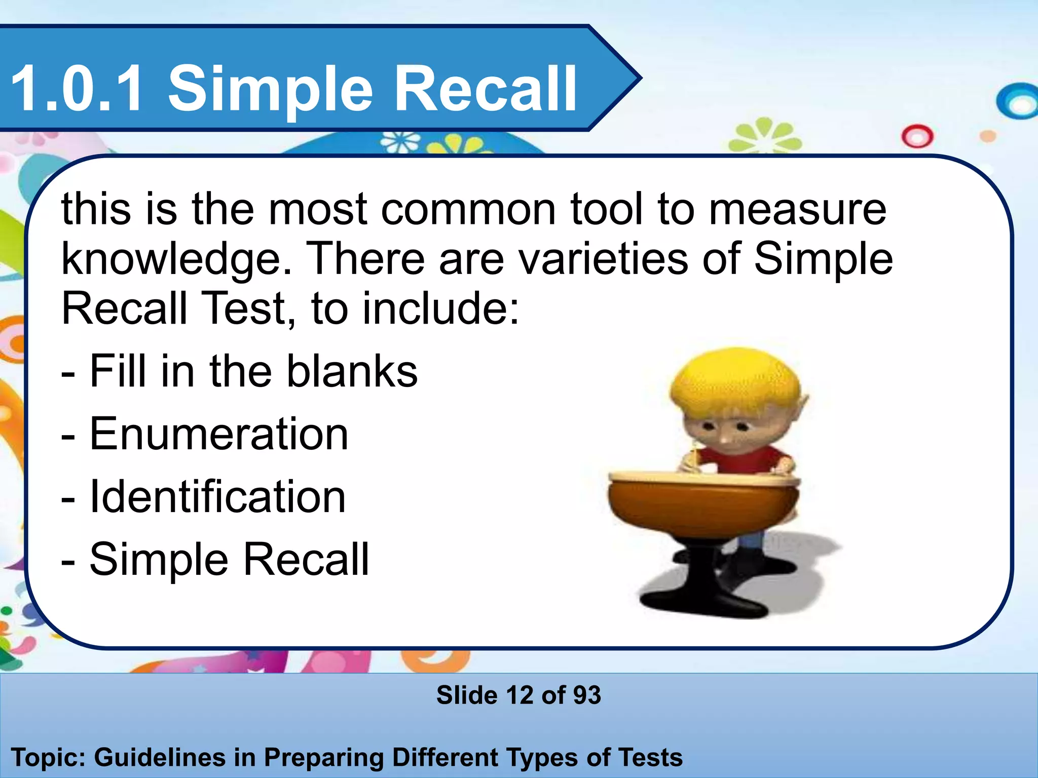 1.0.1 Simple Recall
this is the most common tool to measure
knowledge. There are varieties of Simple
Recall Test, to include:
- Fill in the blanks
- Enumeration
- Identification
- Simple Recall
Slide 12 of 93
Topic: Guidelines in Preparing Different Types of Tests
 