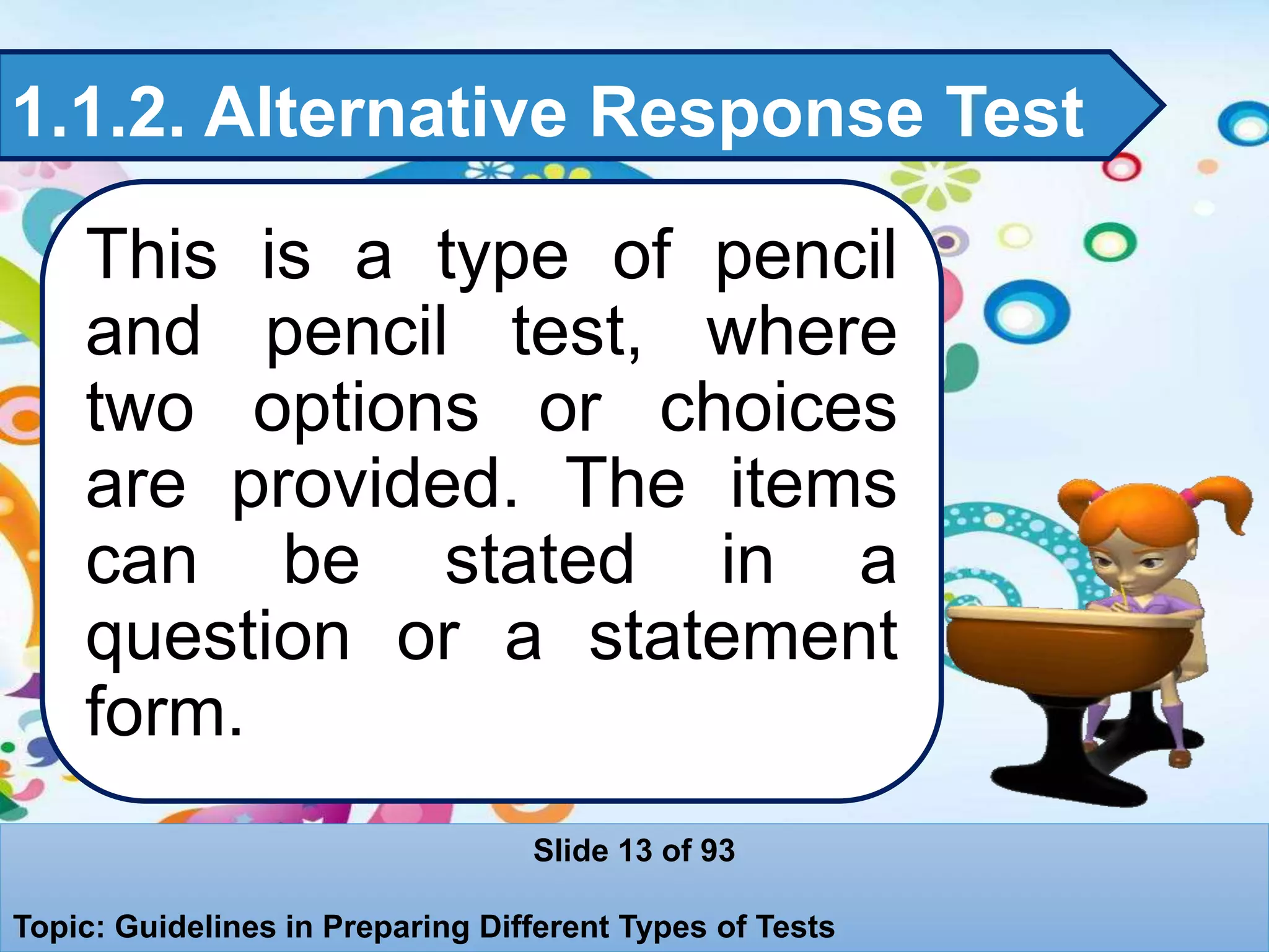 1.1.2. Alternative Response Test
This is a type of pencil
and pencil test, where
two options or choices
are provided. The items
can be stated in a
question or a statement
form.
Slide 13 of 93
Topic: Guidelines in Preparing Different Types of Tests
 