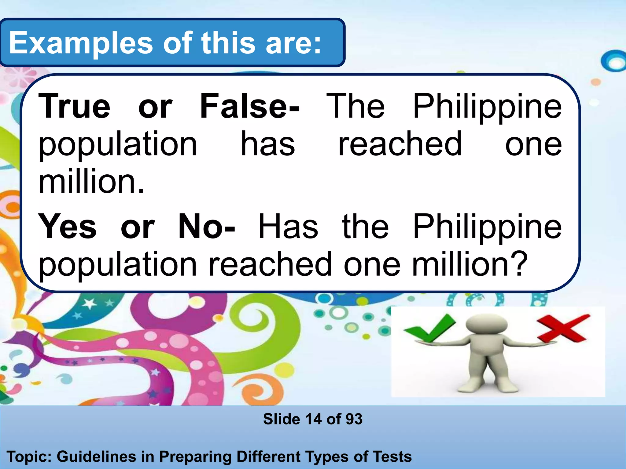 Examples of this are:
True or False- The Philippine
population has reached one
million.
Yes or No- Has the Philippine
population reached one million?
Slide 14 of 93
Topic: Guidelines in Preparing Different Types of Tests
 