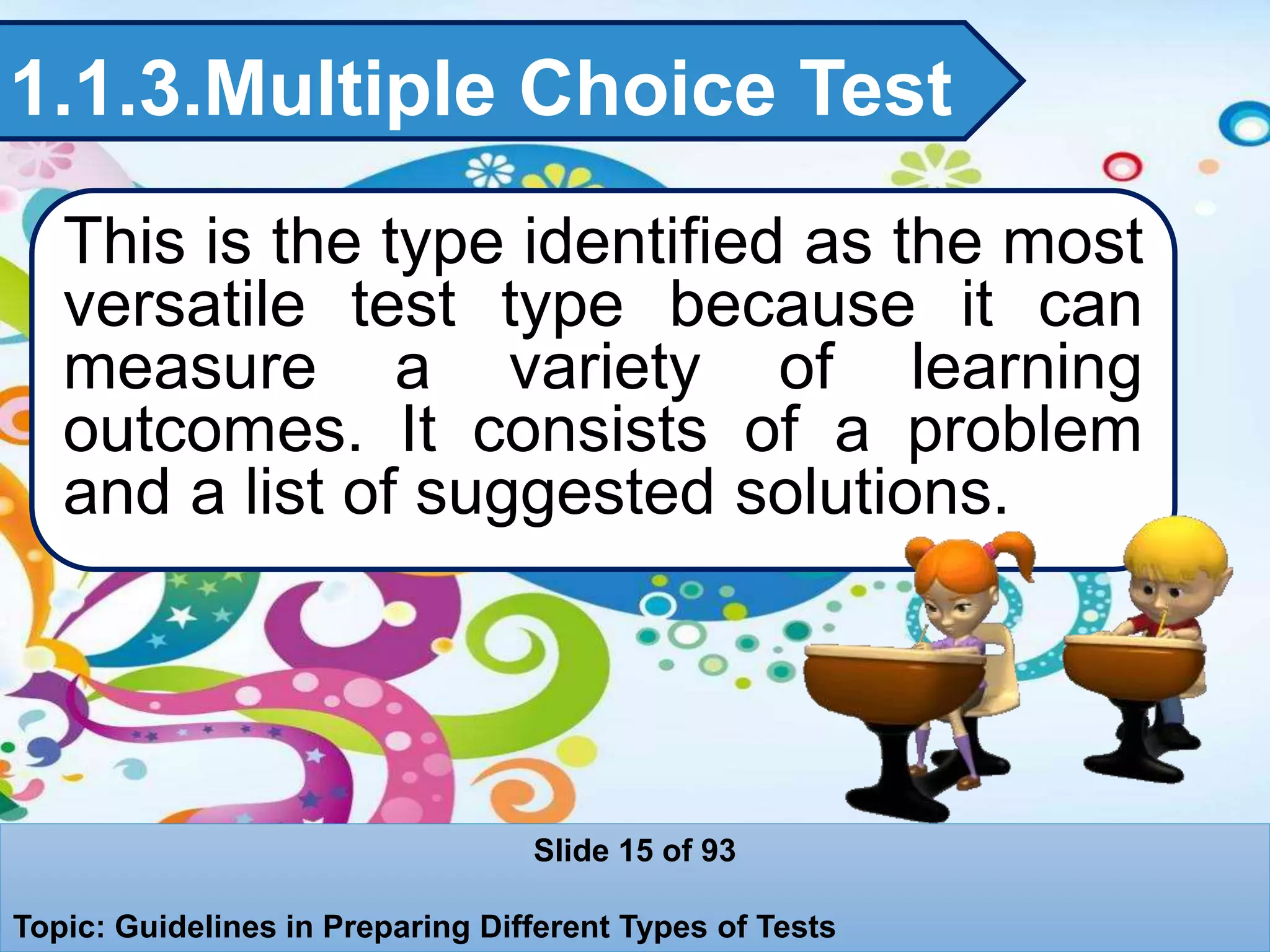 1.1.3.Multiple Choice Test
This is the type identified as the most
versatile test type because it can
measure a variety of learning
outcomes. It consists of a problem
and a list of suggested solutions.
Slide 15 of 93
Topic: Guidelines in Preparing Different Types of Tests
 
