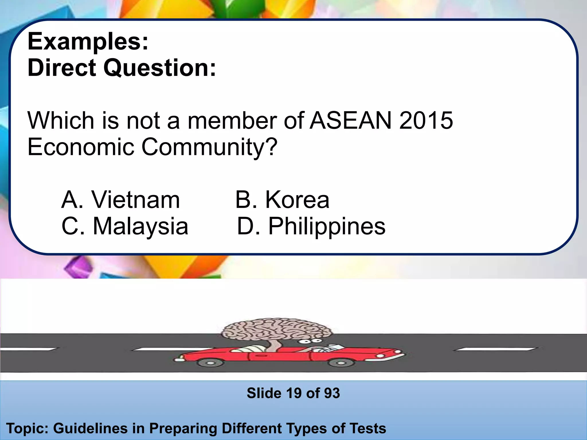 Examples:
Direct Question:
Which is not a member of ASEAN 2015
Economic Community?
A. Vietnam B. Korea
C. Malaysia D. Philippines
Slide 19 of 93
Topic: Guidelines in Preparing Different Types of Tests
 