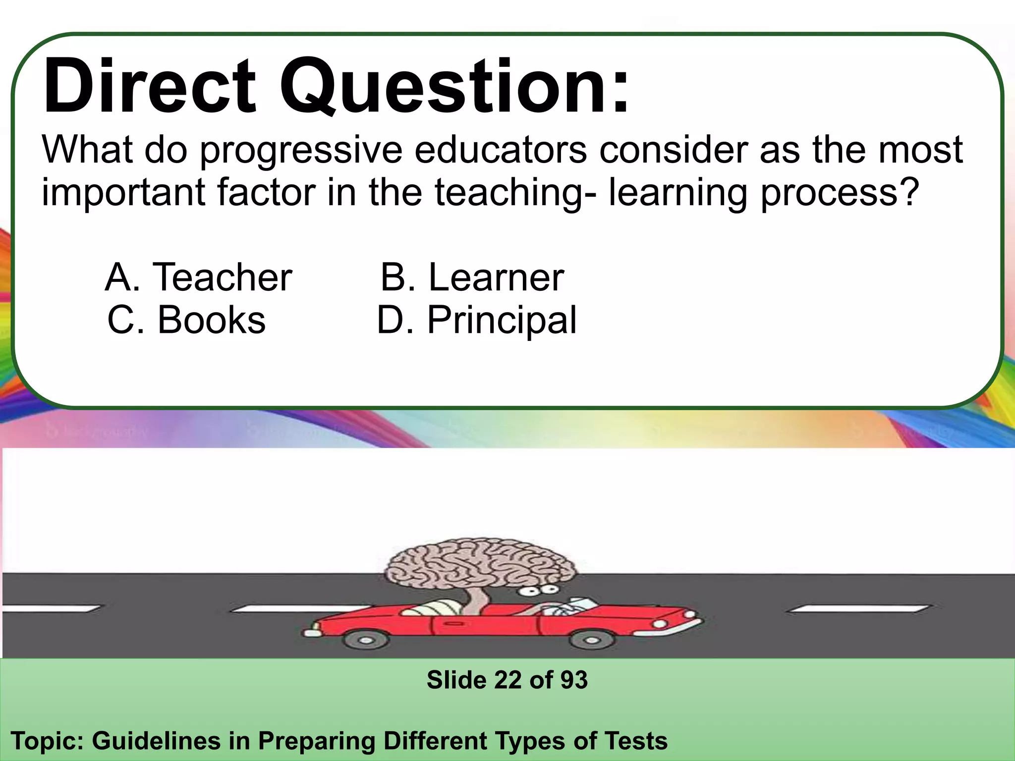 Direct Question:
What do progressive educators consider as the most
important factor in the teaching- learning process?
A. Teacher B. Learner
C. Books D. Principal
Slide 22 of 93
Topic: Guidelines in Preparing Different Types of Tests
 