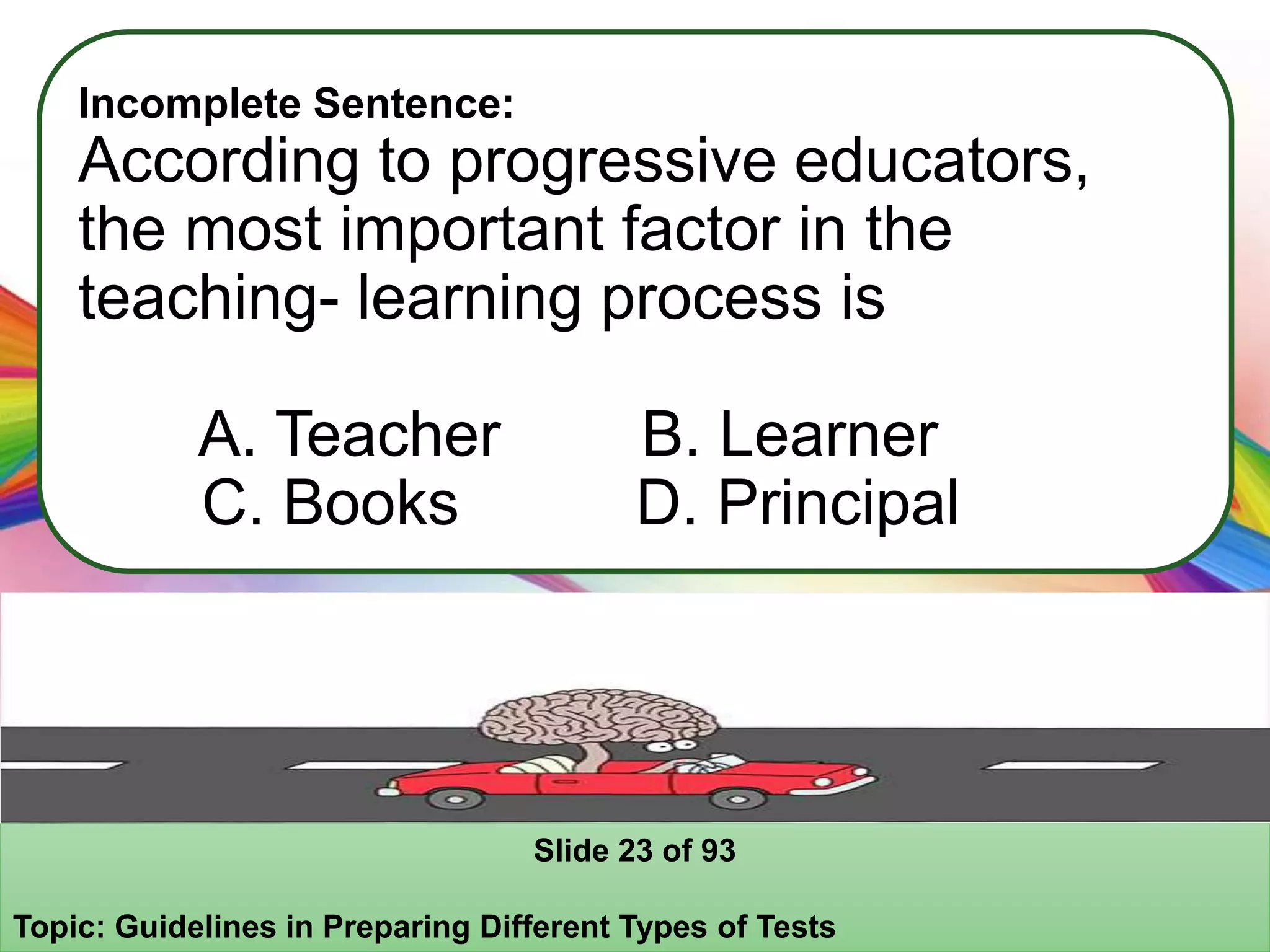 Incomplete Sentence:
According to progressive educators,
the most important factor in the
teaching- learning process is
A. Teacher B. Learner
C. Books D. Principal
Slide 23 of 93
Topic: Guidelines in Preparing Different Types of Tests
 