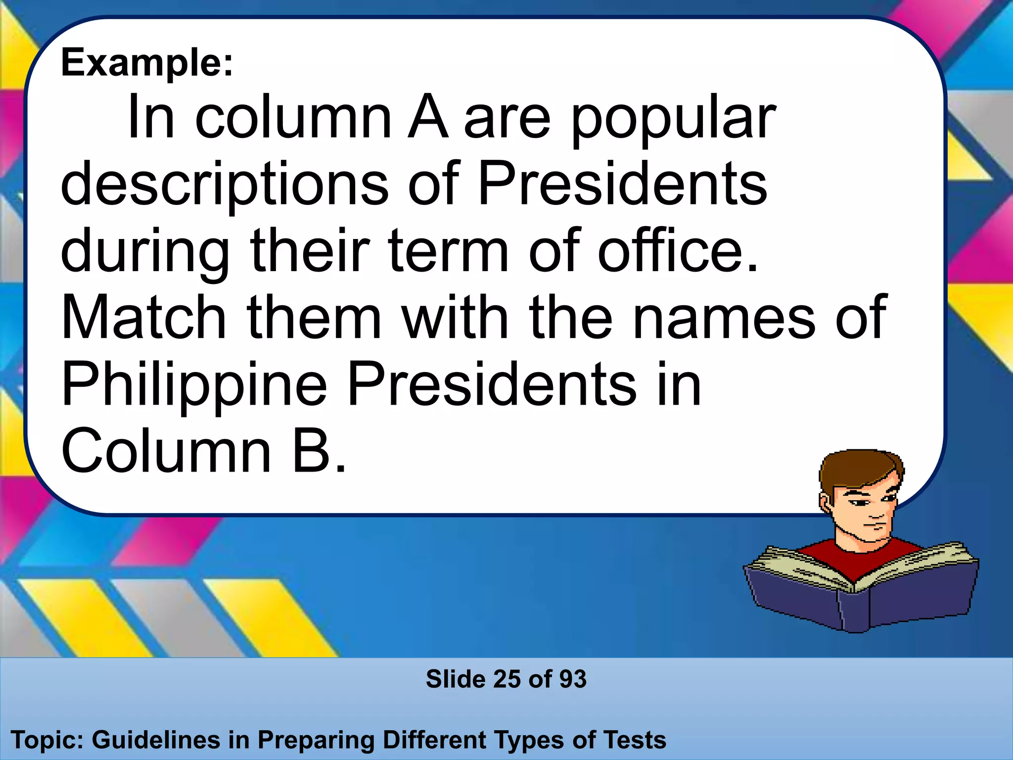 Example:
In column A are popular
descriptions of Presidents
during their term of office.
Match them with the names of
Philippine Presidents in
Column B.
Slide 25 of 93
Topic: Guidelines in Preparing Different Types of Tests
 