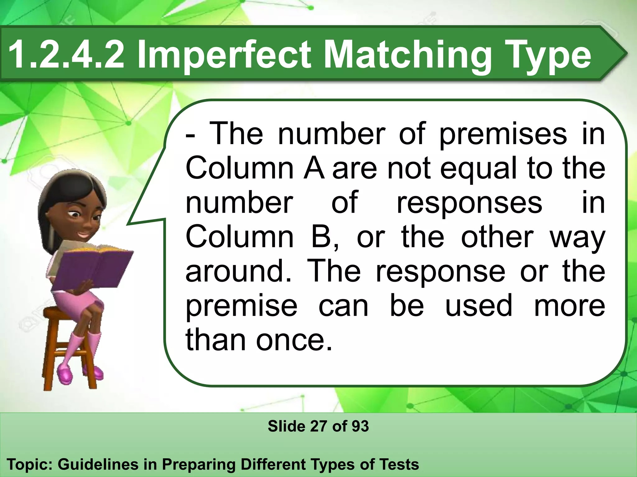 1.2.4.2 Imperfect Matching Type
- The number of premises in
Column A are not equal to the
number of responses in
Column B, or the other way
around. The response or the
premise can be used more
than once.
Slide 27 of 93
Topic: Guidelines in Preparing Different Types of Tests
 