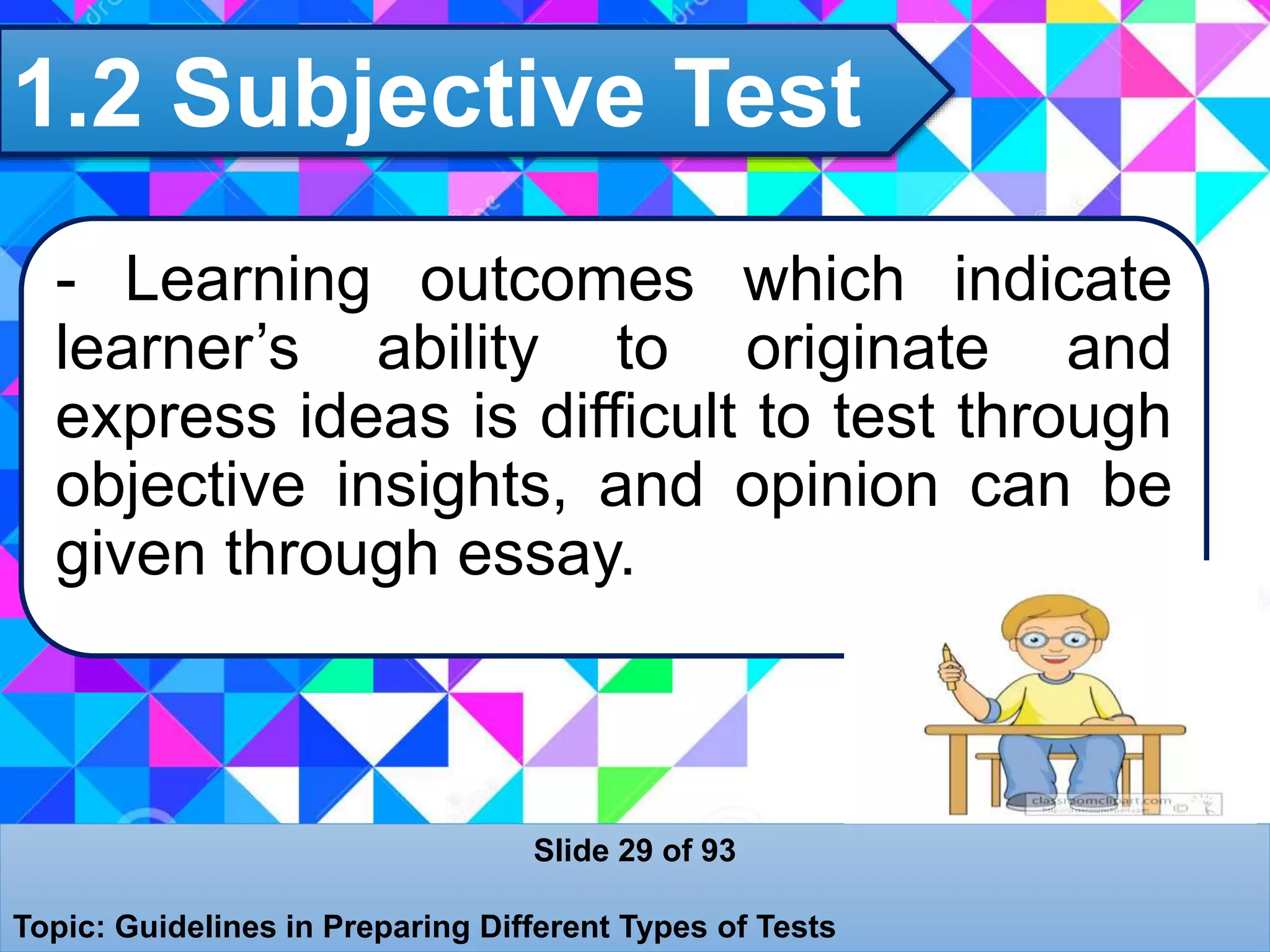 1.2 Subjective Test
Slide 29 of 93
Topic: Guidelines in Preparing Different Types of Tests
- Learning outcomes which indicate
learner’s ability to originate and
express ideas is difficult to test through
objective insights, and opinion can be
given through essay.
 