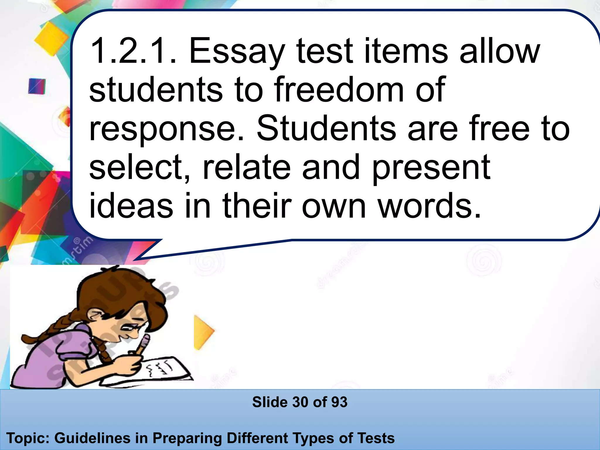 1.2.1. Essay test items allow
students to freedom of
response. Students are free to
select, relate and present
ideas in their own words.
Slide 30 of 93
Topic: Guidelines in Preparing Different Types of Tests
 