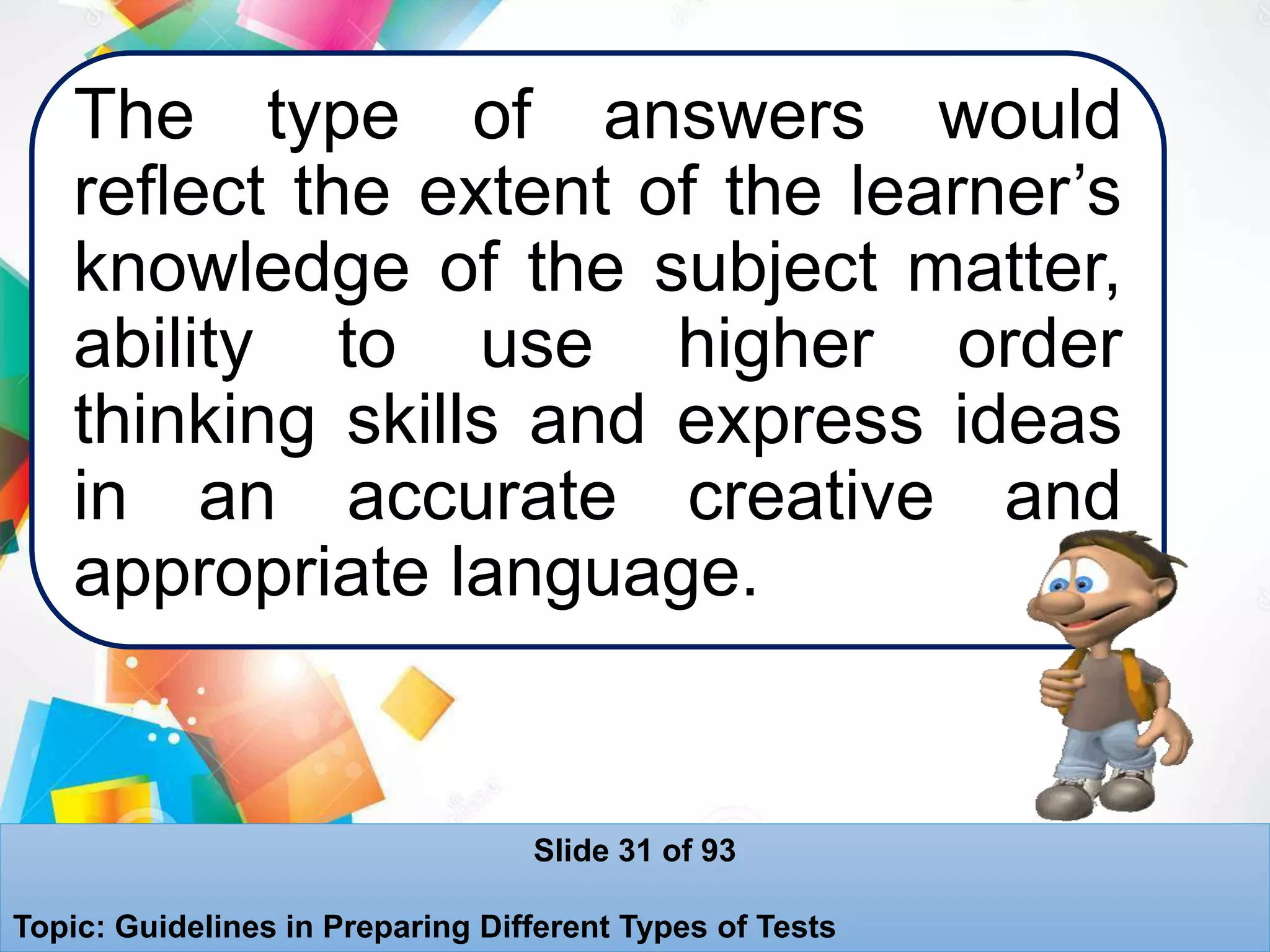 The type of answers would
reflect the extent of the learner’s
knowledge of the subject matter,
ability to use higher order
thinking skills and express ideas
in an accurate creative and
appropriate language.
Slide 31 of 93
Topic: Guidelines in Preparing Different Types of Tests
 